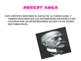 ROBERT KOCHESTE CIENTIFICO DESCUBRIO EL BACILO DE LA TUBERCULOSIS. Y TAMBIEN DESCUBRIO QUE LAS ENFERMEDADES PROVIENEN O SON CAUSADAS POR LOS MICROORGANIMOS QUE HOY EN DIA PUEDEN SER COMBATIBLES.