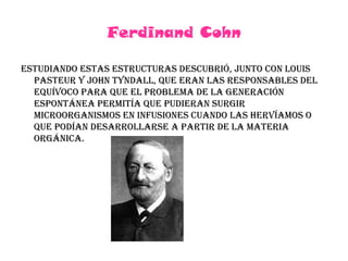 Ferdinand CohnEstudiando estas estructuras descubrió, junto con Louis Pasteur y John Tyndall, que eran las responsables del equívoco para que el problema de la generación espontánea permitía que pudieran surgir microorganismos en infusiones cuando las hervíamos o que podían desarrollarse a partir de la materia orgánica.
