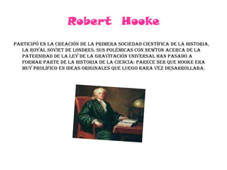 Robert  HookeParticipó en la creación de la primera sociedad científica de la historia, la royal Soviet de Londres. Sus polémicas con Newton acerca de la paternidad de la ley de la gravitación universal han pasado a formar parte de la historia de la ciencia: parece ser que Hooke era muy prolífico en ideas originales que luego rara vez desarrollaba.