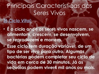 3) Ciclo Vital: É o ciclo onde os seres vivos nascem, se alimentam, crescem, se desenvolvem, se reproduzem e morrem. Esse ciclo tem duração variável, de um tipo de ser vivo para outro. Algumas bactérias podem completar seu ciclo de vida em cerca de 30 minutos. Já as sequóias podem viver4 mil anos ou mais. Principais Características dos Seres Vivos 