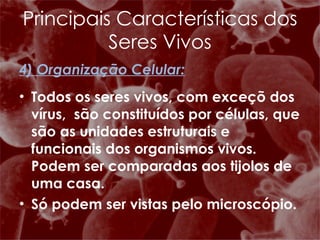 4) Organização Celular: Todos os seres vivos, com exceçõ dos vírus,  são constituídos por células, que são as unidades estruturais e funcionais dos organismos vivos. Podem ser comparadas aos tijolos de uma casa. Só podem ser vistas pelo microscópio. Principais Características dos Seres Vivos 