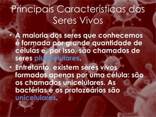 A maioria dos seres que conhecemos é formada por grande quantidade de células e, por isso, são chamados de seres  pluricelulares . Entretanto, existem seres vivos formados apenas por uma célula: são os chamados unicelulares. As bactérias e os protozoários são  unicelulares .  Principais Características dos Seres Vivos 