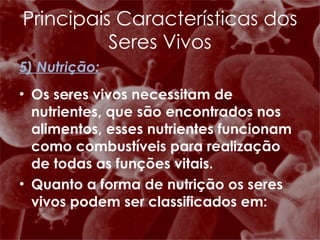 5) Nutrição: Os seres vivos necessitam de nutrientes, que são encontrados nos alimentos, esses nutrientes funcionam como combustíveis para realização de todas as funções vitais. Quanto a forma de nutrição os seres vivos podem ser classificados em: Principais Características dos Seres Vivos 