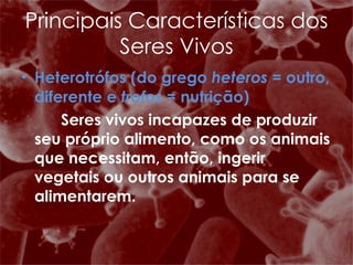 Heterotrófos (do grego  heteros  = outro, diferente e  trofos  = nutrição)    Seres vivos incapazes de produzir seu próprio alimento, como os animais que necessitam, então, ingerir vegetais ou outros animais para se alimentarem. Principais Características dos Seres Vivos 