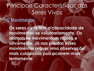 7) Movimento: Os seres vivos têm a capacidade de movimentar-se voluntariamente. Os animais se movimentam rápida e ativamente. Já nas plantas esses movimentos requer uma observação mais cuidadosa pois ocorrem mais lentamente. Principais Características dos Seres Vivos 