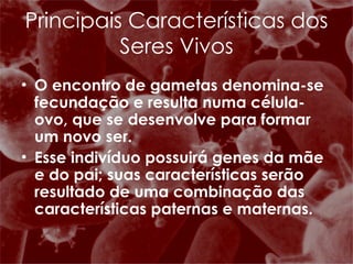 O encontro de gametas denomina-se fecundação e resulta numa célula-ovo, que se desenvolve para formar um novo ser. Esse indivíduo possuirá genes da mãe e do pai; suas características serão resultado de uma combinação das características paternas e maternas. Principais Características dos Seres Vivos 