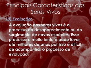 10) Evolução: A evolução dos seres vivos é o processo do desaparecimento ou do surgimento de novas espécies. Esse processo é muito lento e pode levar até milhares de anos por isso é difícil de acompanhar o processo de evolução.  Principais Características dos Seres Vivos 