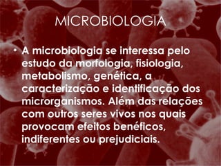 A microbiologia se interessa pelo estudo da morfologia, fisiologia, metabolismo, genética, a caracterização e identificação dos microrganismos. Além das relações com outros seres vivos nos quais provocam efeitos benéficos, indiferentes ou prejudiciais. MICROBIOLOGIA 