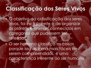 O objetivo da classificação dos seres vivos, foi inicialmente o de organizar as plantas e animais conhecidos em categorias que pudessem ser referidas. O ser humano classifica as coisas porque isso as torna mais fáceis de serem compreendidas, é uma característica inerente ao ser humano Classificação dos Seres Vivos 