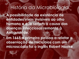 História da Microbiologia A possibilidade da existência de entidades vivas invisíveis ao olho humano e que seriam a causa das doenças infecciosas remonta à Antiguidade. Em 1665 a primeira pessoa a relatar a observação de micróbios com um microscópio foi o inglês Robert Hooke 