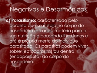 c) Parasitismo:  caracterizado pelo parasita que se instala no corpo do hospedeiro retirando matéria para a sua nutrição e causando-lhe danos e até a própria morte do indivíduo parasitado. Os parasitas podem viver sobre (ectoparasita) ou dentro (endoparasita) do corpo do hospedeiro.  Negativas e Desarmônicas 