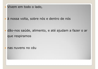Vivem em todo o lado,


à nossa volta, sobre nós e dentro de nós


dão-nos saúde, alimento, e até ajudam a fazer o ar
que respiramos


nas nuvens no céu
 