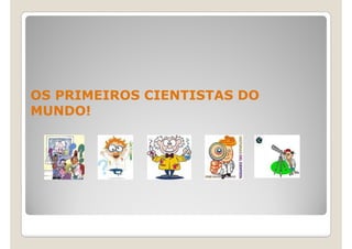 OS PRIMEIROS CIENTISTAS DO
MUNDO!
 
