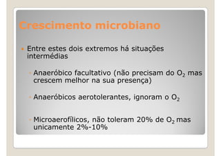 Crescimento microbiano

 Entre estes dois extremos há situações
 intermédias

 ◦ Anaeróbico facultativo (não precisam do O2 mas
   crescem melhor na sua presença)

 ◦ Anaeróbicos aerotolerantes, ignoram o O2


 ◦ Microaerofílicos, não toleram 20% de O2 mas
   unicamente 2%-10%
 