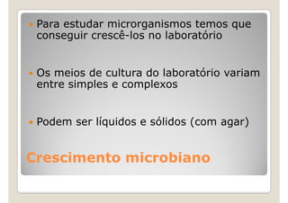 Para estudar microrganismos temos que
 conseguir crescê-los no laboratório


 Os meios de cultura do laboratório variam
 entre simples e complexos


 Podem ser líquidos e sólidos (com agar)


Crescimento microbiano
 