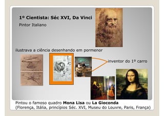 1º Cientista: Séc XVI, Da Vinci
 Pintor Italiano




ilustrava a ciência desenhando em pormenor

                                                inventor do 1º carro




Pintou o famoso quadro Mona Lisa ou La Gioconda
(Florença, Itália, princípios Séc. XVI, Museu do Louvre, Paris, França)
 