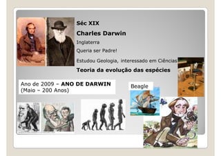 Séc XIX
                Charles Darwin
                Inglaterra
                Queria ser Padre!

                Estudou Geologia, interessado em Ciências

                Teoria da evolução das espécies

Ano de 2009 – ANO DE DARWIN           Beagle
(Maio – 200 Anos)
 