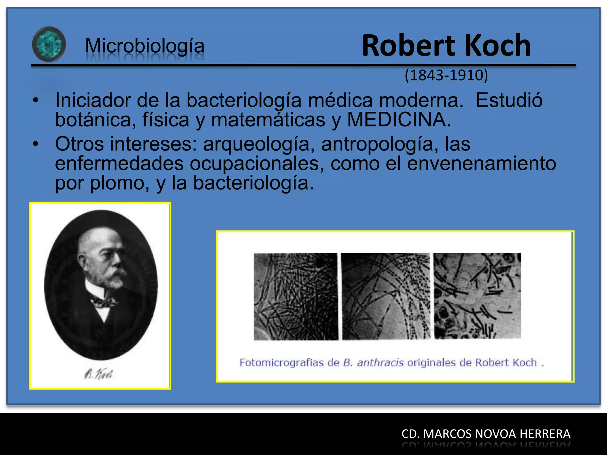 Microbiología                Robert Koch
                                       (1843-1910)
• Iniciador de la bacteriología médica moderna. Estudió
  botánica, física y matemáticas y MEDICINA.
• Otros intereses: arqueología, antropología, las
  enfermedades ocupacionales, como el envenenamiento
  por plomo, y la bacteriología.




                                      CD. MARCOS NOVOA HERRERA
 