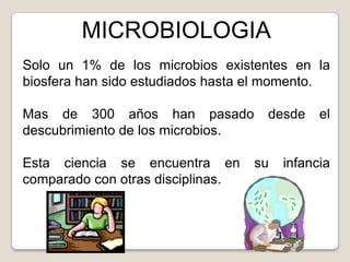 MICROBIOLOGIA
Solo un 1% de los microbios existentes en la
biosfera han sido estudiados hasta el momento.

Mas de 300 años han pasado          desde     el
descubrimiento de los microbios.

Esta ciencia se encuentra en       su   infancia
comparado con otras disciplinas.
 