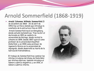 Arnold Sommerfield (1868-1919)
   Arnold Johannes Wilhelm Sommerfeld (5
    de diciembre de 1868 - 26 de abril de
    1951) fue un físico alemán que introdujo la
    constante de la estructura fina en 1919.
     Arnold Sommerfeld nació en Königsberg,
    donde estudió matemáticas. Tras recibir el
    doctorado en 1891 se cambió a la
    universidad de Gotinga, donde recibió la
    cátedra en 1896. Desde 1897 ejerció como
    profesor de la universidad Clausthal-
    Zellerfeld, y en 1900 como profesor de
    ingeniería técnica en la universidad de
    Aquisgrán, donde desarrolló su teoría de la
    lubricación hidrodinámica.

    El trabajo de Sommerfeld hizo cambiar las
    órbitas circulares del átomo de Niels Bohr
    por órbitas elípticas, también introdujo el
    número cuántico magnético, y en 1916, el
    número cuántico interno.
 