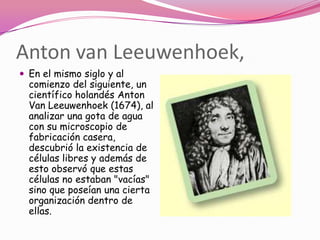 Anton van Leeuwenhoek,
 En el mismo siglo y al
  comienzo del siguiente, un
  científico holandés Anton
  Van Leeuwenhoek (1674), al
  analizar una gota de agua
  con su microscopio de
  fabricación casera,
  descubrió la existencia de
  células libres y además de
  esto observó que estas
  células no estaban "vacías"
  sino que poseían una cierta
  organización dentro de
  ellas.
 