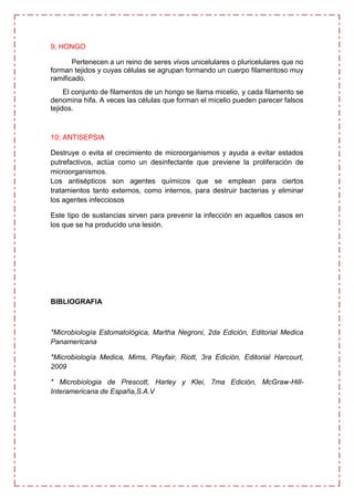 9; HONGO

       Pertenecen a un reino de seres vivos unicelulares o pluricelulares que no
forman tejidos y cuyas células se agrupan formando un cuerpo filamentoso muy
ramificado.
     El conjunto de filamentos de un hongo se llama micelio, y cada filamento se
denomina hifa. A veces las células que forman el micelio pueden parecer falsos
tejidos.



10; ANTISEPSIA

Destruye o evita el crecimiento de microorganismos y ayuda a evitar estados
putrefactivos, actúa como un desinfectante que previene la proliferación de
microorganismos.
Los antisépticos son agentes químicos que se emplean para ciertos
tratamientos tanto externos, como internos, para destruir bacterias y eliminar
los agentes infecciosos

Este tipo de sustancias sirven para prevenir la infección en aquellos casos en
los que se ha producido una lesión.




BIBLIOGRAFIA



*Microbiología Estomatológica, Martha Negroni, 2da Edición, Editorial Medica
Panamericana

*Microbiología Medica, Mims, Playfair, Riott, 3ra Edición, Editorial Harcourt,
2009

* Microbiologia de Prescott, Harley y Klei, 7ma Edición, McGraw-Hill-
Interamericana de España,S.A.V
 