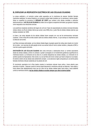 8; EXPLICAR LA RESPUESTA ELECTRICA DE LAS CELULAS CILIADAS
La rampa vestibular y el conducto coclear están separados por la membrana de reissner (también llamada
membrana vestibular), la rampa timpánica y el conducto coclear están divididos por la membrana o lamina basilar.
Sobre su superficie se encuentra el ORGANO DE CORTI que contiene unas células censibles a estimulos
electromecánicos LAS CELULAS CILIADAS Se tratan de los órganos receptores terminales que generan impulsos
como respuesta a las vibraciones sonoras.

Los autenticos receptores sensitivos del órgano de corti son 2 tipos de especializados de células nerviosas llamadas
células ciliares una fila de células interna que suman unas 3500y tres o cuatro filas de células ciliadas externas que
totalizan alrededor de 12000.

La base y las caras laterales de las células ciliadas hacen sinapsis con una red de terminaciones nerviosas
cocleares . Entre el 90y 95% de ellas acaban sobre las células ciliadas internas , lo que subraya su importancia para
la detección del sonido.

Las fibras nerviosas estimuladas por las células ciliadas llegan al ganglio espiral de cortiqu esta cituado en el cento
de la coclea . Las neuronas de este ganglio envían sus axones hacia el nervio coclear acústico y después el SNC a
nivel de la parte superior del bulbo.

EXCITACIÓN DE LAS CELULAS CILIADAS: Uno cilios diminutos o estereocilios llevan un sentido ascendente
desde las células ciliadas y entran en contacto o quedan sumergidos en el revestimiento gelatinoso superficial de la
membrana tectoria. La inclinación de los cilios en un sentido despolariza las células ciliadas y su inclinación en el
sentido opuesto las hiperpolariza. Esto excita a su vez las fibras del nervio coclear que hacen sinapsis en sus bases.
El extremo externo de las células esta solidamente anclado a una estructura rigida compuesta por una lamina plana
llamada membrana reticular sostenida por los pilares de corti.

El movimiento asendente de la fibra basilar arrastra la membrana reticular hacia arriba y hacia adentro para
acercarla al modiolo . Despues cuando la lamina basal desciende la membrana reticular se balancea hacia abajo y
hacia afuera Este desplazamiento hace que los cilios de las células ciliadas batan hacia atrás y hacia adelante
contra la membrana tectoria, Asi las células ciliadas se excitan siempre que vibra la lamina basilar
 