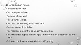 Su investigación incluye:
la replicación viral.
los patógenos virales.
la inmunología viral.
las vacunas virales.
los métodos de diagnósticos de virus.
la quimioterapia antiviral.
las medidas de control de una infección viral.
los diferentes signos clínicos que manifiestan la presencia de un
virus.
el origen de los elementos virales endógenos.
 