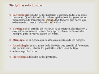 
Disciplinas relacionadas:
 Bacteriología: estudio de las bacterias y enfermedades que éstas
provocan. Queda incluida la cadena epidemiológica (reservorio,
mecanismos de transmisión, inmunidad, factores que hacen que
existan más o menos defensas contra ellas...).
 Virología: es el estudio de los virus: su estructura, clasificación y
evolución, su manera de infectar y aprovecharse de las células
huésped para la reproducción del virus.
 Micología: es la ciencia que se dedica al estudio de los hongos.
 Parasitología: es una rama de la biología que estudia el fenómeno
del parasitismo. Estudia los parásitos, sobre todo de tipo
 animal o protozoario.
 Protistología: Estudio de los protistas.
 