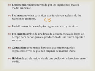 
 Ecosistema: conjunto formado por los organismos más su
medio ambiente.
 Enzimas: proteínas catalíticas que funcionan acelerando las
reacciones químicas.
 Estéril: ausencia de cualquier organismo vivo y de virus.
 Evolución: cambio de una línea de descendencia a lo largo del
tiempo para dar origen a la producción de una nueva especie o
variedad.
 Generación: espontánea hipótesis que supone que los
organismos vivos se pueden originar de materia inerte.
 Hábitat: lugar de residencia de una población microbiana en un
medio.
 