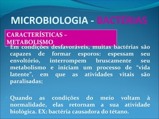MICROBIOLOGIA - BACTÉRIAS
CARACTERÍSTICAS –
METABOLISMO
• Em condições desfavoráveis, muitas bactérias são
capazes de formar esporos: espessam seu
envoltório, interrompem bruscamente seu
metabolismo e iniciam um processo de “vida
latente”, em que as atividades vitais são
paralisadas;
• Quando as condições do meio voltam à
normalidade, elas retornam a sua atividade
biológica. EX: bactéria causadora do tétano.
 