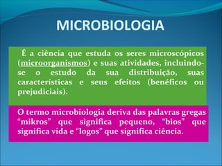 MICROBIOLOGIA
É a ciência que estuda os seres microscópicos
(microorganismos) e suas atividades, incluindo-
se o estudo da sua distribuição, suas
características e seus efeitos (benéficos ou
prejudiciais).
O termo microbiologia deriva das palavras gregas
“mikros” que significa pequeno, “bios” que
significa vida e “logos” que significa ciência.
 