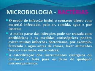 MICROBIOLOGIA - BACTÉRIAS
O modo de infecção inclui o contacto direto com
material infectado, pelo ar, comida, água e por
insetos;
 A maior parte das infecções pode ser tratada com
antibióticos e as medidas antissépticas podem
evitar muitas infecções bacterianas, por exemplo,
fervendo a água antes de tomar, lavar alimentos
frescos e as mãos, entre outras;
A esterilização dos instrumentos cirúrgicos ou
dentários é feita para os livrar de qualquer
microorganismos.
 