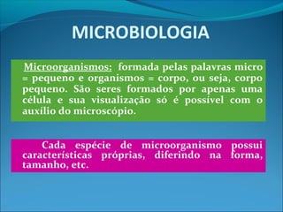 MICROBIOLOGIA
Microorganismos: formada pelas palavras micro
= pequeno e organismos = corpo, ou seja, corpo
pequeno. São seres formados por apenas uma
célula e sua visualização só é possível com o
auxílio do microscópio.
Cada espécie de microorganismo possui
características próprias, diferindo na forma,
tamanho, etc.
 