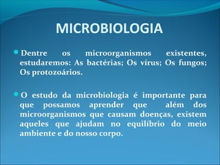 MICROBIOLOGIA
Dentre os microorganismos existentes,
estudaremos: As bactérias; Os vírus; Os fungos;
Os protozoários.
O estudo da microbiologia é importante para
que possamos aprender que além dos
microorganismos que causam doenças, existem
aqueles que ajudam no equilíbrio do meio
ambiente e do nosso corpo.
 