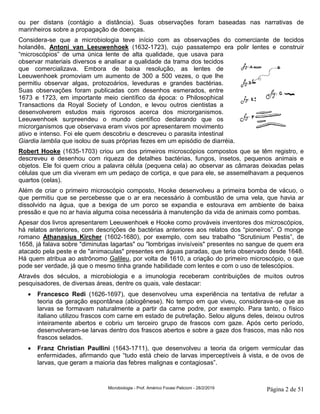 Microbiologia - Prof. Américo Focesi Pelicioni - 28/2/2019 Página 2 de 51
ou per distans (contágio a distância). Suas observações foram baseadas nas narrativas de
marinheiros sobre a propagação de doenças.
Considera-se que a microbiologia teve início com as observações do comerciante de tecidos
holandês, Antoni van Leeuwenhoek (1632-1723), cujo passatempo era polir lentes e construir
“microscópios” de uma única lente de alta qualidade, que usava para
observar materiais diversos e analisar a qualidade da trama dos tecidos
que comercializava. Embora de baixa resolução, as lentes de
Leeuwenhoek promoviam um aumento de 300 a 500 vezes, o que lhe
permitiu observar algas, protozoários, leveduras e grandes bactérias.
Suas observações foram publicadas com desenhos esmerados, entre
1673 e 1723, em importante meio científico da época: o Philosophical
Transactions da Royal Society of London, e levou outros cientistas a
desenvolverem estudos mais rigorosos acerca dos microrganismos.
Leeuwenhoek surpreendeu o mundo científico declarando que os
microrganismos que observava eram vivos por apresentarem movimento
ativo e intenso. Foi ele quem descobriu e descreveu o parasita intestinal
Giardia lamblia que isolou de suas próprias fezes em um episódio de diarréia.
Robert Hooke (1635-1703) criou um dos primeiros microscópios compostos que se têm registro, e
descreveu e desenhou com riqueza de detalhes bactérias, fungos, insetos, pequenos animais e
objetos. Ele foi quem criou a palavra célula (pequena cela) ao observar as câmaras deixadas pelas
células que um dia viveram em um pedaço de cortiça, e que para ele, se assemelhavam a pequenos
quartos (celas).
Além de criar o primeiro microscópio composto, Hooke desenvolveu a primeira bomba de vácuo, o
que permitiu que se percebesse que o ar era necessário à combustão de uma vela, que havia ar
dissolvido na água, que a bexiga de um porco se expandia e estourava em ambiente de baixa
pressão e que no ar havia alguma coisa necessária à manutenção da vida de animais como pombas.
Apesar dos livros apresentarem Leeuwenhoek e Hooke como prováveis inventores dos microscópios,
há relatos anteriores, com descrições de bactérias anteriores aos relatos dos “pioneiros”. O monge
romano Athanasius Kircher (1602-1680), por exemplo, com seu trabalho “Scrutinium Pestis”, de
1658, já falava sobre "diminutas lagartas" ou "lombrigas invisíveis" presentes no sangue de quem era
atacado pela peste e de "animaculas" presentes em águas paradas, que teria observado desde 1648.
Há quem atribua ao astrônomo Galileu, por volta de 1610, a criação do primeiro microscópio, o que
pode ser verdade, já que o mesmo tinha grande habilidade com lentes e com o uso de telescópios.
Através dos séculos, a microbiologia e a imunologia receberam contribuições de muitos outros
pesquisadores, de diversas áreas, dentre os quais, vale destacar:
• Francesco Redi (1626-1697), que desenvolveu uma experiência na tentativa de refutar a
teoria da geração espontânea (abiogênese). No tempo em que viveu, considerava-se que as
larvas se formavam naturalmente a partir da carne podre, por exemplo. Para tanto, o físico
italiano utilizou frascos com carne em estado de putrefação. Selou alguns deles, deixou outros
inteiramente abertos e cobriu um terceiro grupo de frascos com gaze. Após certo período,
desenvolveram-se larvas dentro dos frascos abertos e sobre a gaze dos frascos, mas não nos
frascos selados.
• Franz Christian Paullini (1643-1711), que desenvolveu a teoria da origem vermicular das
enfermidades, afirmando que “tudo está cheio de larvas imperceptíveis à vista, e de ovos de
larvas, que geram a maioria das febres malignas e contagiosas”.
 