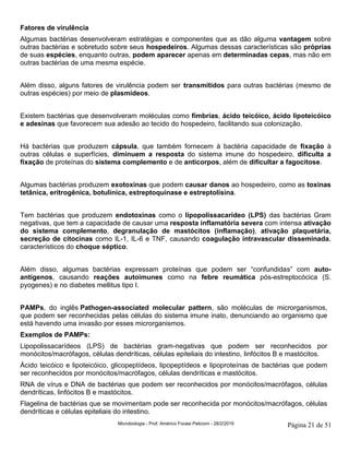 Microbiologia - Prof. Américo Focesi Pelicioni - 28/2/2019 Página 21 de 51
Fatores de virulência
Algumas bactérias desenvolveram estratégias e componentes que as dão alguma vantagem sobre
outras bactérias e sobretudo sobre seus hospedeiros. Algumas dessas características são próprias
de suas espécies, enquanto outras, podem aparecer apenas em determinadas cepas, mas não em
outras bactérias de uma mesma espécie.
Além disso, alguns fatores de virulência podem ser transmitidos para outras bactérias (mesmo de
outras espécies) por meio de plasmídeos.
Existem bactérias que desenvolveram moléculas como fímbrias, ácido teicóico, ácido lipoteicóico
e adesinas que favorecem sua adesão ao tecido do hospedeiro, facilitando sua colonização.
Há bactérias que produzem cápsula, que também fornecem à bactéria capacidade de fixação à
outras células e superfícies, diminuem a resposta do sistema imune do hospedeiro, dificulta a
fixação de proteínas do sistema complemento e de anticorpos, além de dificultar a fagocitose.
Algumas bactérias produzem exotoxinas que podem causar danos ao hospedeiro, como as toxinas
tetânica, eritrogênica, botulínica, estreptoquinase e estreptolisina.
Tem bactérias que produzem endotoxinas como o lipopolissacarídeo (LPS) das bactérias Gram
negativas, que tem a capacidade de causar uma resposta inflamatória severa com intensa ativação
do sistema complemento, degranulação de mastócitos (inflamação), ativação plaquetária,
secreção de citocinas como IL-1, IL-6 e TNF, causando coagulação intravascular disseminada,
característicos do choque séptico.
Além disso, algumas bactérias expressam proteínas que podem ser “confundidas” com auto-
antígenos, causando reações autoimunes como na febre reumática pós-estreptocócica (S.
pyogenes) e no diabetes mellitus tipo I.
PAMPs, do inglês Pathogen-associated molecular pattern, são moléculas de microrganismos,
que podem ser reconhecidas pelas células do sistema imune inato, denunciando ao organismo que
está havendo uma invasão por esses microrganismos.
Exemplos de PAMPs:
Lipopolissacarídeos (LPS) de bactérias gram-negativas que podem ser reconhecidos por
monócitos/macrófagos, células dendríticas, células epiteliais do intestino, linfócitos B e mastócitos.
Ácido teicóico e lipoteicóico, glicopeptídeos, lipopeptídeos e lipoproteínas de bactérias que podem
ser reconhecidos por monócitos/macrófagos, células dendríticas e mastócitos.
RNA de vírus e DNA de bactérias que podem ser reconhecidos por monócitos/macrófagos, células
dendríticas, linfócitos B e mastócitos.
Flagelina de bactérias que se movimentam pode ser reconhecida por monócitos/macrófagos, células
dendríticas e células epiteliais do intestino.
 