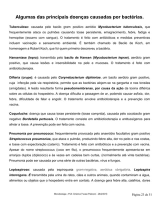 Microbiologia - Prof. Américo Focesi Pelicioni - 28/2/2019 Página 23 de 51
Algumas das principais doenças causadas por bactérias.
Tuberculose: causada pelo bacilo gram positivo aeróbio Mycobacterium tuberculosis, que
frequentemente ataca os pulmões causando tosse persistente, emagrecimento, febre, fadiga e
hemoptise (escarro com sangue). O tratamento é feito com antibióticos e medidas preventivas
incluem vacinação e saneamento ambiental. É também chamado de Bacilo de Koch, em
homenagem a Robert Koch, que foi quem primeiro descreveu a bactéria.
Hanseníase (lepra): transmitida pelo bacilo de Hansen (Mycobacterium leprae), aeróbio gram
positivo, que causa lesões e insensibilidade na pele e mucosas. O tratamento é feito com
antibioticoterapia.
Difteria (crupe): é causada pelo Corynebacterium diphteriae, um bacilo aeróbio gram positivo,
cuja infecção pela via respiratória, permite que as bactérias alojem-se na garganta e nas tonsilas
(amígdalas). A lesão resultante forma pseudomembranas, por causa da ação da toxina diftérica
sobre as células do hospedeiro. A doença dificulta a passagem de ar, podendo causar asfixia, dor,
febre, dificuldade de falar e engolir. O tratamento envolve antibiotioterapia e a prevenção com
vacina.
Coqueluche: doença que causa tosse persistente (tosse comprida), causada pelo cocobacilo gram
negativo Bordetella pertussis. O tratamento consiste em antibioticoterapia e antitussígenos para
aliviar a tosse. A prevenção pode ser feita com vacina.
Pneumonia por pneumococo: frequentemente provocada pelo anaeróbio facultativo gram positivo
Streptococcus pneumoniae, que ataca o pulmão, produzindo febre alta, dor no peito e nas costas,
e tosse com expectoração (catarro). Tratamento é feito com antibióticos e a prevenção com vacina.
Apesar do nome streptococcus (coco em fita), o pneumococo frequentemente apresenta-se em
arranjos duplos (diplococo) e às vezes em cadeias bem curtas, (normalmente até vinte bactérias).
Pneumonia pode ser causada por uma série de outras bactérias, vírus e fungos.
Leptospirose: causada pela espiroqueta gram-negativa, aeróbica obrigatória, Leptospira
interrogans. É transmitida pela urina de ratos, cães e outros animais, quando contaminam a água,
alimentos ou objetos que o hospedeiro entra em contato. A doença gera febre alta, calafrios, dores
 