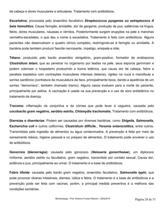 Microbiologia - Prof. Américo Focesi Pelicioni - 28/2/2019 Página 24 de 51
de cabeça e dores musculares e articulares. Tratamento com antibióticos.
Escarlatina: provocada pelo anaeróbio facultativo Streptococcus pyogenes ou estreptococo A
beta hemolítico. Causa faringite, amidalite, dor de garganta, produção de pus, saliências na língua,
febre, dores musculares, náuseas e vômitos. Posteriormente surgem erupções na pele e manchas
vermelho-escarlates, o que deu o nome à escarlatina. Tratamento é feito com antibióticos. Alguns
pacientes não desenvolvem o quadro clínico completo, restringindo-se à faringite ou amidalite. A
bactéria pode também produzir fasciite necrosante, impetigo, erisipela e otite.
Tétano: produzido pelo bacilo anaeróbio obrigatório, gram-positivo, formador de endósporos
Clostridium tetani, que ao penetrar no organismo por lesões na pele, seus esporos germinam e
podem colonizar o hospedeiro produzindo a toxina tetânica, que causa dor de cabeça, febre e
paralisia espástica com contrações musculares intensas (tetania), rigidez na nuca e mandíbula e
sorriso sardônico (contratura da musculatura da face, principalmente boca, dando a aparência de um
sorriso “demoníaco”, também chamado trismo). Alguns casos evoluem para a morte do paciente,
principalmente por asfixia. A vacinação é usada na sua prevenção e o uso de soro antitetânico no
tratamento da doença.
Tracoma: inflamação da conjuntiva e da córnea que pode levar à cegueira, causada pelo
cocobacilo gram negativo, aeróbio estrito, Chlamydia trachomatis. Tratamento com antibióticos.
Diarreias e disenterias: Podem ser causadas por diversas bactérias, como Shigella, Salmonella,
Escherichia coli e outros coliformes, Clostridium difficile., Yersinia enterocolitica, entre outros.
Transmitidas pela ingestão de alimentos ou água contaminados. A prevenção é feita por meio de
saneamento básico, higiene pessoal e no preparo de alimentos. O tratamento pode envolver o uso
de antibióticos.
Gonorreia (blenorragia): causada pelo gonococo (Neisseria gonorrhoeae), um diplococo
riniforme, aeróbio estrito ou facultativo, gram negativo, transmitido por contato sexual. Causa dor,
ardência e pus, principalmente ao urinar. O tratamento é a base de antibióticos.
Febre tifoide: causada pelo bacilo gram negativo, anaeróbio facultativo, Salmonella typhi, que
pode provocar úlceras intestinais, diarreia, cólica e febre. O tratamento é a base de antibióticos e a
prevenção pode ser feita com vacinas, porém, a principal medida preventiva é a melhoria das
condições sanitárias.
 