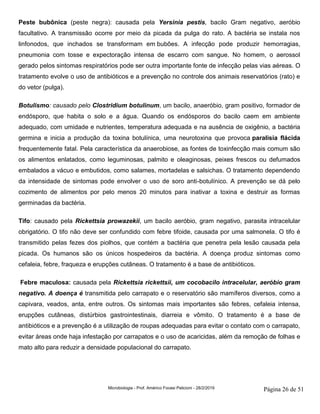 Microbiologia - Prof. Américo Focesi Pelicioni - 28/2/2019 Página 26 de 51
Peste bubônica (peste negra): causada pela Yersinia pestis, bacilo Gram negativo, aeróbio
facultativo. A transmissão ocorre por meio da picada da pulga do rato. A bactéria se instala nos
linfonodos, que inchados se transformam em bubões. A infecção pode produzir hemorragias,
pneumonia com tosse e expectoração intensa de escarro com sangue. No homem, o aerossol
gerado pelos sintomas respiratórios pode ser outra importante fonte de infecção pelas vias aéreas. O
tratamento evolve o uso de antibióticos e a prevenção no controle dos animais reservatórios (rato) e
do vetor (pulga).
Botulismo: causado pelo Clostridium botulinum, um bacilo, anaeróbio, gram positivo, formador de
endósporo, que habita o solo e a água. Quando os endósporos do bacilo caem em ambiente
adequado, com umidade e nutrientes, temperatura adequada e na ausência de oxigênio, a bactéria
germina e inicia a produção da toxina botulínica, uma neurotoxina que provoca paralisia flácida
frequentemente fatal. Pela característica da anaerobiose, as fontes de toxinfecção mais comum são
os alimentos enlatados, como leguminosas, palmito e oleaginosas, peixes frescos ou defumados
embalados a vácuo e embutidos, como salames, mortadelas e salsichas. O tratamento dependendo
da intensidade de sintomas pode envolver o uso de soro anti-botulínico. A prevenção se dá pelo
cozimento de alimentos por pelo menos 20 minutos para inativar a toxina e destruir as formas
germinadas da bactéria.
Tifo: causado pela Rickettsia prowazekii, um bacilo aeróbio, gram negativo, parasita intracelular
obrigatório. O tifo não deve ser confundido com febre tifoide, causada por uma salmonela. O tifo é
transmitido pelas fezes dos piolhos, que contém a bactéria que penetra pela lesão causada pela
picada. Os humanos são os únicos hospedeiros da bactéria. A doença produz sintomas como
cefaleia, febre, fraqueza e erupções cutâneas. O tratamento é a base de antibióticos.
Febre maculosa: causada pela Rickettsia rickettsii, um cocobacilo intracelular, aeróbio gram
negativo. A doença é transmitida pelo carrapato e o reservatório são mamíferos diversos, como a
capivara, veados, anta, entre outros. Os sintomas mais importantes são febres, cefaleia intensa,
erupções cutâneas, distúrbios gastrointestinais, diarreia e vômito. O tratamento é a base de
antibióticos e a prevenção é a utilização de roupas adequadas para evitar o contato com o carrapato,
evitar áreas onde haja infestação por carrapatos e o uso de acaricidas, além da remoção de folhas e
mato alto para reduzir a densidade populacional do carrapato.
 
