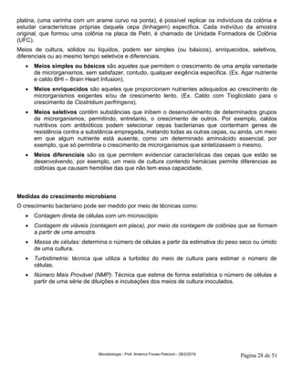 Microbiologia - Prof. Américo Focesi Pelicioni - 28/2/2019 Página 28 de 51
platina, (uma varinha com um arame curvo na ponta), é possível replicar os indivíduos da colônia e
estudar características próprias daquela cepa (linhagem) específica. Cada indivíduo da amostra
original, que formou uma colônia na placa de Petri, é chamado de Unidade Formadora de Colônia
(UFC).
Meios de cultura, sólidos ou líquidos, podem ser simples (ou básicos), enriquecidos, seletivos,
diferenciais ou ao mesmo tempo seletivos e diferenciais.
• Meios simples ou básicos são aqueles que permitem o crescimento de uma ampla variedade
de microrganismos, sem satisfazer, contudo, qualquer exigência especifica. (Ex. Agar nutriente
e caldo BHI – Brain Heart Infusion).
• Meios enriquecidos são aqueles que proporcionam nutrientes adequados ao crescimento de
microrganismos exigentes e/ou de crescimento lento. (Ex. Caldo com Tioglicolato para o
crescimento de Clostridium perfringens).
• Meios seletivos contêm substâncias que inibem o desenvolvimento de determinados grupos
de microrganismos, permitindo, entretanto, o crescimento de outros. Por exemplo, caldos
nutritivos com antibióticos podem selecionar cepas bacterianas que contenham genes de
resistência contra a substância empregada, matando todas as outras cepas, ou ainda, um meio
em que algum nutriente está ausente, como um determinado aminoácido essencial, por
exemplo, que só permitiria o crescimento de microrganismos que sintetizassem o mesmo.
• Meios diferenciais são os que permitem evidenciar características das cepas que estão se
desenvolvendo, por exemplo, um meio de cultura contendo hemácias permite diferencias as
colônias que causam hemólise das que não tem essa capacidade.
Medidas do crescimento microbiano
O crescimento bacteriano pode ser medido por meio de técnicas como:
• Contagem direta de células com um microscópio
• Contagem de viáveis (contagem em placa), por meio da contagem de colônias que se formam
a partir de uma amostra.
• Massa de células: determina o número de células a partir da estimativa do peso seco ou úmido
de uma cultura.
• Turbidimetria: técnica que utiliza a turbidez do meio de cultura para estimar o número de
células.
• Número Mais Provável (NMP): Técnica que estima de forma estatística o número de células a
partir de uma série de diluições e incubações dos meios de cultura inoculados.
 