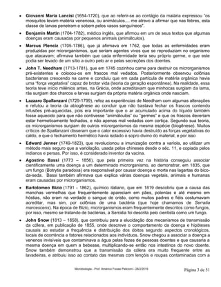 Microbiologia - Prof. Américo Focesi Pelicioni - 28/2/2019 Página 3 de 51
• Giovanni Maria Lancisi (1654-1720), que ao referir-se ao contágio da malária expressou “os
mosquitos levam matéria venenosa, ou animáculos.... me atrevo a afirmar que nas febres, esta
classe de larvas penetram e sobem pelos vasos sanguíneos".
• Benjamin Martin (1704-1782), médico inglês, que afirmou em um de seus textos que algumas
doenças eram causadas por pequenos animais (animálculos).
• Marcus Plenciz (1705-1786), que já afirmava em 1762, que todas as enfermidades eram
produzidas por microrganismos, que seriam agentes vivos que se reproduziam no organismo
que atacavam; afirmava também que cada enfermidade teria seu próprio germe, e que este
podia ser levado de um sítio a outro pelo ar e pelas secreções dos doentes.
• John T. Needham (1713-1781), que em 1745 cozinhou carne para destruir os microrganismos
pré-existentes e colocou-os em frascos mal vedados. Posteriormente observou colônias
bacterianas crescendo na carne e concluiu que em cada partícula de matéria orgânica havia
uma “força vegetativa” capaz de brotar vida (teoria da geração espontânea). Na realidade, essa
teoria teve início milênios antes, na Grécia, onde acreditavam que minhocas surgiam da lama,
rãs surgiam dos charcos e larvas surgiam da própria matéria orgânica onde nasciam.
• Lazzaro Spallanzani (1729-1799), refez as experiências de Needham com algumas alterações
e refutou a teoria da abiogênese ao concluir que não bastava fechar os frascos contendo
infusões pré-aquecidas, pois era importante que o ar acumulado acima do líquido também
fosse aquecido para que não contivesse “animálculos” ou “germes” e que os frascos deveriam
estar hermeticamente fechados, e não apenas mal vedados com cortiça. Segundo sua teoria,
os microrganismos surgiam de outros microrganismos da mesma espécie (biogênese). Muitos
críticos de Spallanzani disseram que o calor excessivo havia destruído as forças vegetativas do
caldo, e que o fechamento hermético havia isolado o sopro divino do material, e por isso
• Edward Jenner (1749-1823), que revolucionou a imunização contra a varíola, ao utilizar um
método mais seguro que a variolação, usada pelos chineses desde o séc. 11, e copiada pelos
indianos e persas. Por isso, é considerado inventor da vacina.
• Agostino Bassi (1773 – 1856), que pela primeira vez na história conseguiu associar
cientificamente uma doença a um determinado microrganismo, ao demonstrar, em 1835, que
um fungo (Botrytis paradoxa) era responsável por causar doença e morte nas lagartas do bico-
da-seda. Bassi também afirmava que explica várias doenças vegetais, animais e humanas
eram causadas por microrganismos.
• Bartolomeo Bizio (1791 - 1862), químico italiano, que em 1819 descobriu que a causa das
manchas vermelhas que frequentemente apareciam em pães, polentas e até mesmo em
hóstias, não eram na verdade o sangue de cristo, como muitos padres e fiéis costumavam
acreditar, mas sim, por colônias de uma bactéria (que hoje chamamos de Serratia
marcescens). Na época de Bizio, microrganismos eram frequentemente descritos como fungos,
por isso, mesmo se tratando de bactérias, a Serratia foi descrita pelo cientista como um fungo.
• John Snow (1813 – 1858), que contribuiu para a elucidação dos mecanismos de transmissão
da cólera, em publicação de 1855, onde descreve o comportamento da doença e hipóteses
causais ao estudar a frequência e distribuição dos óbitos segundo aspectos cronológicos,
locais de ocorrência e fatores relacionados aos indivíduos. Snow chegou a associar a doença a
venenos invisíveis que contaminava a água pelas fezes de pessoas doentes e que causaria a
mesma doença em quem a bebesse, multiplicando-se então nos intestinos do novo doente.
Snow também demonstrou que a transmissão da cólera era muito frequente entre as
lavadeiras, e atribuiu isso ao contato das mesmas com lençóis e roupas contaminadas com a
 