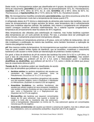 Microbiologia - Prof. Américo Focesi Pelicioni - 28/2/2019 Página 30 de 51
Deste modo, os microrganismos podem ser classificadas em 4 grupos, de acordo com a temperatura
ótima de crescimento: psicrófilos (0 a 20°C, ótimo de aproximadamente 15°C, Ex. Flavobacterium),
mesófilos (12 a 45°C, ótimo de 37°C, Ex. E. coli), termófilos (42 a 68°C, ótimo de 62°C, Ex.
Thermococcus), e hipertermófilos (80 a 113°C, ótimo de 105°C, Ex. Pyrodictium brockii).
Obs. Há microrganismos mesófilos considerados psicrotolerantes, cujo ótimo encontra-se entre 20 e
40°C, mas que sobrevivem muito bem a temperaturas tão baixas quanto 0°C.
A refrigeração abaixo de 4°C diminui a deterioração de alimentos pela maioria das bactérias, mas em
casos de armazenamento por longos períodos de tempo, essa temperatura não é suficientemente
baixa para inviabilizar algumas colônias. Na realidade, nem mesmo o congelamento em refrigerador
caseiro consegue conservar alimentos indefinidamente. Se o material suportar congelamento a
temperatura de armazenamento ideal fica abaixo de 30°C negativos.
Altas temperaturas são utilizadas para esterilização de materiais, mas muitas bactérias suportam
altas temperaturas por um curto período de tempo. Por isso, o processo deve ser prolongado por
vários minutos, inversamente proporcional à temperatura utilizada.
Alimentos mantidos em temperaturas próximas a 40 graus, como em buffets de restaurantes, não só
não inviabilizam a proliferação da maioria das bactérias, como também favorecem a replicação da
maioria dos patógenos humanos.
pH: Nos mesmos moldes da temperatura, há microrganismos que suportam uma extensa faixa de pH,
mas em geral, existem limites rígidos de tolerância, que se excedidos, inviabilizam o crescimento
bacteriano e até causam a morte celular por desnaturação de proteínas e ácidos nucléicos.
Em geral, a faixa de tolerância de pH da maioria das bactérias fica entre 5,4 e 8,5 e o pH ótimo, no
qual a taxa de crescimento é máxima, fica em torno de 7 (bactérias neutrófilas), mas existem
bactérias acidófilas que preferem pH de 0,1 a 5,4, como o Helicobacter pylori e bactérias
alcalífilicas ou alcalinófilas, que preferem pH de 8,5 a 11,5, como o vibrião da cólera que possui
taxa de crescimento ótima em pH 9.
Tensão de O2: As bactérias podem ser classificadas de acordo
com o tipo de atmosfera que preferem ou que toleram.
• Aeróbios estritos (ou aeróbios obrigatórios) são aqueles que
necessitam de oxigênio para sobreviver, como as
Pseudomonas. (Necessitam de 18 a 21% de oxigênio)
• Anaeróbios estritos (ou anaeróbios obrigatórios) são aqueles
que não suportam oxigênio, como o Clostridium, o Nitrobacter
e a Nitrosomona. (Suportam no máximo 0,5% de oxigênio)
• Anaeróbios facultativos (ou aeróbios facultativos) são
aqueles que utilizam oxigênio em seus processos metabólicos,
mas também suportam condições em que a taxa de oxigênio é
zero, como a Escherichia coli e o Staphylococcus spp.
(Suportam de 0 a 21% de oxigênio)
• Microaerófilos são bactérias que requerem concentrações
baixas de O2 para sobreviver, mas quando a tensão de
oxigênio é muito alta ou inexistente elas não sobrevivem,
como a Campylobacter. (Necessitam no mínimo de 1%, mas sobrevivem apenas em concentrações
menores que 5% de oxigênio)
• Anaeróbios aerotolerantes são aquelas que toleram a presença de oxigênio, mas não o utilizam para
seu metabolismo, como os Lactobacillus acidophillus. (Suportam até 21% de oxigênio)
 
