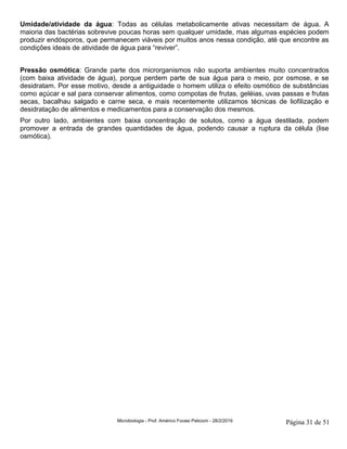 Microbiologia - Prof. Américo Focesi Pelicioni - 28/2/2019 Página 31 de 51
Umidade/atividade da água: Todas as células metabolicamente ativas necessitam de água. A
maioria das bactérias sobrevive poucas horas sem qualquer umidade, mas algumas espécies podem
produzir endósporos, que permanecem viáveis por muitos anos nessa condição, até que encontre as
condições ideais de atividade de água para “reviver”.
Pressão osmótica: Grande parte dos microrganismos não suporta ambientes muito concentrados
(com baixa atividade de água), porque perdem parte de sua água para o meio, por osmose, e se
desidratam. Por esse motivo, desde a antiguidade o homem utiliza o efeito osmótico de substâncias
como açúcar e sal para conservar alimentos, como compotas de frutas, geléias, uvas passas e frutas
secas, bacalhau salgado e carne seca, e mais recentemente utilizamos técnicas de liofilização e
desidratação de alimentos e medicamentos para a conservação dos mesmos.
Por outro lado, ambientes com baixa concentração de solutos, como a água destilada, podem
promover a entrada de grandes quantidades de água, podendo causar a ruptura da célula (lise
osmótica).
 