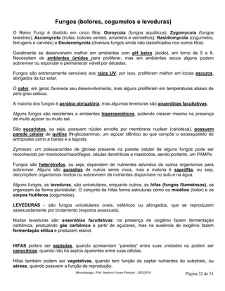 Microbiologia - Prof. Américo Focesi Pelicioni - 28/2/2019 Página 32 de 51
Fungos (bolores, cogumelos e leveduras)
O Reino Fungi é dividido em cinco filos: Oomycota (fungos aquáticos); Zygomycota (fungos
terestres); Ascomycota (trufas, bolores verdes, amarelos e vermelhos); Basidiomycota (cogumelos,
ferrugens e carvões) e Deuteromycota (diversos fungos ainda não classificados nos outros filos)
Geralmente se desenvolvem melhor em ambientes com pH baixo (ácido), em torno de 5 a 6.
Necessitam de ambientes úmidos para proliferar, mas em ambientes secos alguns podem
sobreviver ou esporular e permanecer viável por décadas.
Fungos são extremamente sensíveis aos raios UV, por isso, proliferam melhor em locais escuros,
abrigados da luz solar.
O calor, em geral, favorece seu desenvolvimento, mas alguns proliferam em temperaturas abaixo de
zero grau celsius.
A maioria dos fungos é aeróbia obrigatória, mas algumas leveduras são anaeróbias facultativas.
Alguns fungos são resistentes a ambientes hiperosmóticos, podendo crescer mesmo na presença
de muito açúcar ou muito sal.
São eucariotos, ou seja, possuem núcleo envolto por membrana nuclear (carioteca), possuem
parede celular de quitina (N-glicosamina), um açúcar idêntico ao que compõe o exoesqueleto de
artrópodes como a barata e a lagosta.
Zymosan, um polissacarídeo de glicose presente na parede celular de alguns fungos pode ser
reconhecido por monócitos/macrófagos, células dendríticas e mastócitos, sendo portanto, um PAMPs
Fungos são heterótrofos, ou seja, dependem de nutrientes advindos de outros organismos para
sobreviver: Alguns são parasitas de outros seres vivos, mas a maioria é saprófita, ou seja,
decompõem organismos mortos ou sobrevivem de nutrientes disponíveis no solo e na água.
Alguns fungos, as leveduras, são unicelulares, enquanto outros, as hifas (fungos filametosos), se
organizam de forma pluricelular. O conjunto de hifas forma estruturas como os micélios (bolor) e os
corpos frutíferos (cogumelos).
LEVEDURAS - são fungos unicelulares ovais, esféricos ou alongados, que se reproduzem
assexuadamente por brotamento (esporos assexuais).
Muitas leveduras são anaeróbias facultativas: na presença de oxigênio fazem fermentação
carbônica, produzindo gás carbônico a partir de açucares, mas na ausência de oxigênio fazem
fermentação etílica e produzem etanol.
HIFAS podem ser septadas, quando apresentam “paredes” entre suas unidades ou podem ser
cenocíticas, quando não há septos aparentes entre suas células.
Hifas também podem ser vegetativas, quando tem função de captar nutrientes do substrato, ou
aéreas, quando possuem a função de reprodução.
 