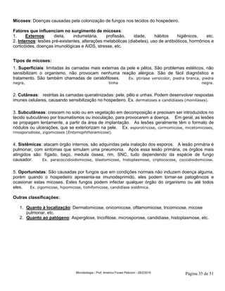 Microbiologia - Prof. Américo Focesi Pelicioni - 28/2/2019 Página 35 de 51
Micoses: Doenças causadas pela colonização de fungos nos tecidos do hospedeiro.
Fatores que influenciam no surgimento de micoses:
1. Externos: dieta, indumetária, profissão, idade, hábitos higiênicos, etc.
2. Internos: lesões pré-existentes, alterações metabólicas (diabetes), uso de antibióticos, hormônios e
corticóides, doenças imunológicas e AIDS, stresse, etc.
Tipos de micoses:
1. Superficiais: limitadas às camadas mais externas da pele e pêlos. São problemas estéticos, não
sensibilizam o organismo, não provocam nenhuma reação alérgica. São de fácil diagnóstico e
tratamento. São também chamadas de ceratofitoses. Ex. ptiríase versicolor, piedra branca, piedra
negra, tinha negra.
2. Cutâneas: restritas às camadas queratinizadas: pele, pêlo e unhas. Podem desenvolver respostas
imunes celulares, causando sensibilização no hospedeiro. Ex. dermatoses e candidíases (monilíases).
3. Subcutâneas: crescem no solo ou em vegetação em decomposição e precisam ser introduzidos no
tecido subcutâneo por traumatismos ou inoculação, para provocarem a doença. Em geral, as lesões
se propagam lentamente, a partir da área de implantação. As lesões geralmente têm o formato de
nódulos ou ulcerações, que se exteriorizam na pele. Ex. esporotricose, cormomicose, micetomicoses,
rinosporodiose, zigomicoses (Entomophthoramicose).
4. Sistêmicas: atacam órgão internos, são adquiridas pela inalação dos esporos. A lesão primária é
pulmonar, com sintomas que simulam uma pneumonia. Após essa lesão primária, os órgãos mais
atingidos são: fígado, baço, medula óssea, rim, SNC, tudo dependendo da espécie de fungo
causador. Ex. paracoccidioidomicose, blastomicose, histoplasmose, criptococose, coccidioidomicose.
5. Oportunistas: São causadas por fungos que em condições normais não induzem doença alguma,
porém quando o hospedeiro apresenta-se imunodeprimido, eles podem tornar-se patogênicos e
ocasionar estas micoses. Estes fungos podem infectar qualquer órgão do organismo ou até todos
eles. Ex. zigomicose, hipomicose, tiohifomicose, candidíase sistêmica.
Outras classificações:
1. Quanto à localização: Dermatomicose, onicomicose, oftlamomicose, tricomicose, micose
pulmonar, etc.
2. Quanto ao patógeno: Aspergilose, tricofitose, microsporose, candidíase, histoplasmose, etc.
 