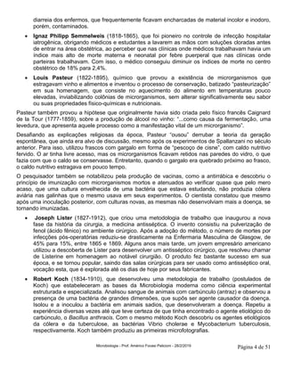 Microbiologia - Prof. Américo Focesi Pelicioni - 28/2/2019 Página 4 de 51
diarreia dos enfermos, que frequentemente ficavam encharcadas de material incolor e inodoro,
porém, contaminados.
• Ignaz Philipp Semmelweis (1818-1865), que foi pioneiro no controle de infecção hospitalar
iatrogênica, obrigando médicos e estudantes a lavarem as mãos com soluções cloradas antes
de entrar na área obstétrica, ao perceber que nas clínicas onde médicos trabalhavam havia um
índice mais alto de morte materna e neonatal por febre puerperal que nas clínicas onde
parteiras trabalhavam. Com isso, o médico conseguiu diminuir os índices de morte no centro
obstétrico de 18% para 2,4%.
• Louis Pasteur (1822-1895), químico que provou a existência de microrganismos que
estragavam vinho e alimentos e inventou o processo de conservação, batizado “pasteurização”
em sua homenagem, que consiste no aquecimento do alimento em temperaturas pouco
elevadas, inviabilizando colônias de microrganismos, sem alterar significativamente seu sabor
ou suas propriedades físico-químicas e nutricionais.
Pasteur também provou a hipótese que originalmente havia sido criada pelo físico francês Caignard
de la Tour (1777-1859), sobre a produção de álcool no vinho: “...como causa da fermentação, uma
levedura, que apresenta aquele processo como a manifestação vital de um microrganismo”.
Desafiando as explicações religiosas da época, Pasteur “ousou” derrubar a teoria da geração
espontânea, que ainda era alvo de discussão, mesmo após os experimentos de Spallanzani no século
anterior. Para isso, utilizou frascos com gargalo em forma de “pescoço de cisne”, com caldo nutritivo
fervido. O ar tinha livre acesso, mas os microrganismos ficavam retidos nas paredes do vidro, o que
fazia com que o caldo se conservasse. Entretanto, quando o gargalo era quebrado próximo ao frasco,
o caldo nutritivo estragava em pouco tempo.
O pesquisador também se notabilizou pela produção de vacinas, como a antirrábica e descobriu o
princípio de imunização com microrganismos mortos e atenuados ao verificar quase que pelo mero
acaso, que uma cultura envelhecida de uma bactéria que estava estudando, não produzia cólera
aviária nas galinhas que o mesmo usava em seus experimentos. O cientista constatou que mesmo
após uma inoculação posterior, com culturas novas, as mesmas não desenvolviam mais a doença, se
tornando imunizadas.
• Joseph Lister (1827-1912), que criou uma metodologia de trabalho que inaugurou a nova
fase da história da cirurgia, a medicina antisséptica. O invento consistiu na pulverização de
fenol (ácido fênico) no ambiente cirúrgico. Após a adoção do método, o número de mortes por
infecções pós-operatórias reduziu-se drasticamente na Enfermaria Masculina de Glasgow, de
45% para 15%, entre 1865 e 1869. Alguns anos mais tarde, um jovem empresário americano
utilizou a descoberta de Lister para desenvolver um antisséptico cirúrgico, que resolveu chamar
de Listerine em homenagem ao notável cirurgião. O produto fez bastante sucesso em sua
época, e se tornou popular, saindo das salas cirúrgicas para ser usado como antisséptico oral,
vocação esta, que é explorada até os dias de hoje por seus fabricantes.
• Robert Koch (1834-1910), que desenvolveu uma metodologia de trabalho (postulados de
Koch) que estabeleceram as bases da Microbiologia moderna como ciência experimental
estruturada e especializada. Analisou sangue de animais com carbúnculo (antraz) e observou a
presença de uma bactéria de grandes dimensões, que supôs ser agente causador da doença.
Isolou e a inoculou a bactéria em animais sadios, que desenvolveram a doença. Repetiu a
experiência diversas vezes até que teve certeza de que tinha encontrado o agente etiológico do
carbúnculo, o Bacillus anthracis. Com o mesmo método Koch descobriu os agentes etiológicos
da cólera e da tuberculose, as bactérias Vibrio cholerae e Mycobacterium tuberculosis,
respectivamente. Koch também produziu as primeiras microfotografias.
 