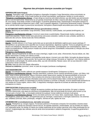 Microbiologia - Prof. Américo Focesi Pelicioni - 28/2/2019 Página 40 de 51
Algumas das principais doenças causadas por fungos:
ASPERGILOSE (bola fúngica)
Agentes: Aspergillus niger, Aspergillus fumigatus e Aspergillus fumigatus: fungo filamentoso ubíquo encontrado na
vegetação em deterioração. Pode invadir tecidos da córnea traumatizada, queimaduras, feridas ou ouvido externo.
Patogenia e manifestações clínicas: o fungo atinge as cavernas pós-tuberculósicas, que são lesões que permanecem
após a cura da tuberculose. Desenvolve-se um grande emaranhado de hifas e esporos até atingir o tamanho da cabeça
de uma criança. Essa lesão constitui a bola fúngica. O paciente apresenta tosse, expectoração e hemoptise (sangue no
catarro). A lesão pode se disseminar para o SNC, nariz e aparelho digestório. O granuloma ativamente invasivo: propaga-
se no pulmão dando origem à pneumonia necrotizante, hemoptise e disseminação secundária para outros órgãos.
BLASTOMICOSE NORTE-AMERICANA (doença granulomatosa crônica)
Agente: Blastomyces dermatitidis: fungo dimórfico. Célula redonda, multinucleada, com parede birrefringente, em
brotamento.
Patogenia e manifestações clínicas: é incomum casos leves e autolimitados. Disseminada: lesões cutâneas nas
superfícies expostas. Podem evoluir para granulomas verrucosos ulcerados. Lesões do osso, próstata, epidídimo e
testículos são comuns. Outros locais são menos afetados.
CANDIDÍASES (Monilíases)
Agente: Candida albicans: é um fungo oportunista que se aproveita da debilidade orgânica para causar patologia. É
antropofílica e se apresenta como saprofita nas mucosas respiratórias, digestivas e genital. Torna-se patogênica com uso
abusivo de antibióticos, alterações hormonais, stress, uso de corticóides, quimioterapias com antineoplásicos, AIDS e
outras imunodeficiências. Pode produzir invasão da corrente sanguínea, tromboflebite, endocardite ou infecção dos olhos
e de outros órgãos.
Patogenia e manifestações clínicas:
Na pele: ataca principalmente as dobras do corpo (intertrigo), região crural, axilar, inframamária, fissuras labiais, etc. São
lesões vesiculosas e úmidas com intenso prurido.
Nas mucosas: na vaginal, formando vulvovaginites (pode atacar o homem) com odor fétido, formação de placas brancas,
presença de corrimento e intenso prurido. Na mucosa oral, atinge crianças, formando os "sapinhos", com intensa ardência
e dificultando a alimentação. No adulto produz aftas, que são reincidentes. Nesses casos, tem-se que descobrir o fator
subjacente e tentar combatê-lo.
Na unha: base da unha com reação inflamatória.
Visceral ou sistêmica: pulmonar, renal, no caso de cirurgias (cardíacas e esofagianas).
COCCIDIODOMICOSE
Agente: Coccidioides immitis: esférula com parede espessa e birrefringente. Endosporos no interior.
Patogenia e manifestações clínicas: infecção respiratória, podendo ocorrer doença semelhante à gripe, com febre, mal-
estar, tosse e dores generalizadas. Alguns indivíduos podem desenvolver reações de hipersensibilidade na forma de
eritema donoso ou eritema polimorfo. Este complexo de sintomas é denominado “febre do vale” ou “reumatismo do
deserto”. Menos de 1% das pessoas infectadas evolui para a forma disseminada e fatal. A disseminação implica a
existência de algum defeito na capacidade do indivíduo localizar e controlar a infecção. A forma disseminada apresenta-se
com lesões em muitos órgãos, ossos e SNC. O diagnóstico histológico depende do achado de esferúlas típicas com
endosporos no interior.
CRIPTOCOCOSE (Criptococose européia)
Agente: Cryptococcus neoformans. Inalação de esporos contidos nas fezes secas de pombos. Em geral, a doença
humana é oportunista, pois ataca os indivíduos imunodebilitados. Não há transmissão de homem para homem ou de
animais para o homem. Obs.: a inoculação acidental de qualquer micose sistêmica é sempre muito grave.
Patogenia e manifestações clínicas: forma uma lesão pulmonar com tosse, febre, expectoração. Depois, por via
hematogênica, passa para o SNC, principalmente para as meninges, ocasionando a meningite criptocócica. Os sintomas
são: cefaléias contínuas, febre, prostração, vertigens, vômitos em jato, rigidez de nuca.
CROMOMICOSE (cromoblastomicose, dermatite verrucosa)
Agente: Phialophora sp. (fungos negros), Fonsecaea pedrosoi e Fonsecaea compacta: Em exsudatos e tecidos esses
fungos produzem células de coloração marrom-escura, de paredes espessas, arredondadas, que se dividem em septos,
com separação tardia. As células no interior de crostas superficiais de pus podem germinar como hifas ramificadas de cor
marrom. A pigmentação das colônias varia de verde oliva acinzentada a castanho enegrecida. A superfície geralmente é
aveludada.
 
