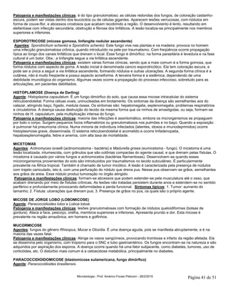 Microbiologia - Prof. Américo Focesi Pelicioni - 28/2/2019 Página 41 de 51
Patogenia e manifestações clínicas: é do tipo granulomatoso; as células redondas dos fungos, de coloração castanho-
escura, podem ser vistas dentro dos leucócitos ou de células gigantes. Aparecem lesões verrucosas, com nódulos em
forma de couve-flor, e abcessos crostosos que acabam recobrindo a região. O desenvolviento é lento, resultando em
elefantíase com infecção secundária, obstrução e fibrose dos linfáticos. A lesão localiza-se principalmente nos membros
superiores e inferiores.
ESPOROTRICOSE (micose gomosa, linfangite nodular ascendente)
Agentes: Sporotrichum schenkü e Sporothrix schenkü: Este fungo vive nas plantas e na madeira; provoca no homem
uma infecção granulomatosa crônica, quando introduzido na pele por traumatismo. Com freqüência ocorre propagação
típica ao longo dos canais linfáticos que drenam o local. Esse fungo é dimórfico: na forma parasitária é levedura e na fase
cultural é um bolor. Obs.: a linfangite segue a via linfática ascendente.
Patogenia e manifestações clínicas: existem várias formas clínicas, sendo que a mais comum é a forma gomosa, que
forma nódulos com aspecto de goma. A lesão inicial é denominada cancro esporotricótico. Ela tem coloração escura, e
pode ser a única a seguir a via linfática ascendente, formando nódulos e outras ulcerações. A segunda forma clínica é a
cutânea, não é muito freqüente e possui aspecto acneiforme. A terceira forma é a sistêmica, dependendo de uma
debilidade imunológica do organismo. Algumas vezes ocorre a propagação do processo infeccioso, sobretudo para as
articulações, em pacientes debilitados.
HISTOPLAMOSE (Doença de Darling)
Agente: Histoplasma capsulatum. É um fungo dimórfico do solo, que causa essa micose intracelular do sistema
retículoendotelial. Forma céluas ovais, uninucleadas em brotamento. Os sintomas da doença são semelhantes aos do
calazar, atingindo baço, fígado, medula óssea. Os sintomas são: hepatomegalia, esplenomegalia, problemas respiratórios
e circulatórios. A doença causa destruição do tecido da mesma forma que os ninhos de amastigotas, ou seja, formam-se
ninhos de H. capsulatum, pela multiplicação intensa do fungo.
Patogenia e manifestações clínicas: maioria das infecções é assintomático, embora os microrganismos se propaguem
por todo o corpo. Surgem pequenos focos inflamatórios ou granulomatosos nos pulmões e no baço. Quando a exposição
é pulmonar há pneumonia clínica. Numa minoria de indivíduos infectados (latentes, idosos e imunodeprimidos) ocorre
histoplasmose grave, disseminada. O sistema reticuloendotelial é acometido e ocorre linfadenopatia,
hepatoesplenomegalia, febre e anemia, com alta taxa de mortalidade.
MICETOMAS
Agentes: Actinomyces israelli (actinomicetoma - bactéria) e Madurella grisea (eumicetoma - fungo). O micetoma é uma
lesão localizada, intumescida, com grânulos que são colônias compactas do agente causal, e que drenam pelas fístulas. O
micetoma é causado por vários fungos e actinomicetos (bactérias filamentosas). Desenvolvem-se quando esses
micororganismos provenientes do solo são introduzidos por traumatismos no tecido subcutâneo. É particularmente
prevalente na África tropical. Também é chamado de tumor micótico. A lesão é caracterizada pela presença de núdulos
com trajeto caniculado, isto é, com uma perfuração do nódulo que drena pus. Nesse pus observam-se grãos, semelhantes
aos grãos de areia. Esse nódulo produz tumoração no órgão atingido.
Patogenia e manifestações clínicas: formam-se abcessos que podem estender-se pela musculatura até o osso, que
acabam drenando por meio de fístulas crônicas. As lesões não tratadas persistem durante anos e estendem-se no sentido
periférico e profundamente provocando deformidades e perda funcional. Sintomas típicos: 1. Tumor: aumento do
tamanho; 2. Fístula: ulcerações que drenam pus; 3. Presença de grãos no pus, os quais são o próprio agente.
MICOSE DE JORGE LOBO (LOBOMICOSE)
Agente: Paracoccidioides loboi e Loboa loboé.
Patogenia e manifestações clínicas: lesões granulomatosas com formação de nódulos queloidiformes (bolsas de
gordura). Ataca a face, pescoço, orelha, membros superiores e inferiores. Apresenta prurido e dor. Esta micose é
prevalente na região amazônica, em homens e golfinhos.
MUCORMICOSE
Agentes: fungos do gênero Rhisopus, Mucar e Obsídia. É uma doença aguda, pois se manifesta abruptamente, e é na
maioria das vezes fatal.
Patogenia e manifestações clínicas: Atinge os vasos sangüíneos, provocando trombose e infarto da região afetada. Ela
se dissemina pelo organismo, com tropismo para o SNC e tubo gastroentérico. Os fungos encontram-se na natureza e são
adquiridos por aspiração dos esporos. A doença ocorre quando há uma fator subjacente, como diabetes, tumores, uso de
corticóides, etc. O distúrbio mais comum é a cetoacidose metabólica, principalmente no diabetes.
PARACOCCIDIOIDOMICOSE (blastomicose sulamericana, fungo dimórfico)
Agente: Paracoccidioides brasiliensis.
 