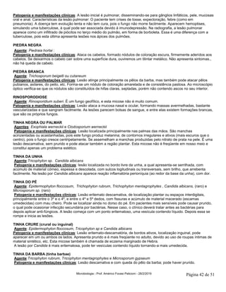 Microbiologia - Prof. Américo Focesi Pelicioni - 28/2/2019 Página 42 de 51
Patogenia e manifestações clínicas: A lesão inicial é pulmonar, disseminando-se para gânglios linfáticos, pele, mucosas
oral e anal. Características da lesão pulmonar: O paciente tem crises de tosse, expectoração, febre (como em
pneumonia). A doença tem evolução lenta e não tem cura, pois o fungo não morre facilmente. Aparecem hemoptises,
simulando uma tuberculose, à qual pode ser associada devido à imunodepressão. Na radiografia, a lesão pulmonar
aparece como um infiltrado de piócitos no terço médio do pulmão, em forma de borboleta. Essa é uma diferença com a
tuberculose, pois esta última apresenta lesões nos ápices dos pulmões.
PIEDRA NEGRA
Agente: Piedraia hortai :
Patogenia e manifestações clínicas: Ataca os cabelos, formado nódulos de coloração escura, firmemente aderidos aos
cabelos. Se deixarmos o cabelo cair sobre uma superfície dura, ouviremos um tilintar metálico. Não apresenta sintomas.,
não há queda de cabelo.
PIEDRA BRANCA
Agente: Trichosporum beigelli ou cutaneum
Patogenia e manifestações clínicas: Lesão atinge principalmente os pêlos da barba, mas também pode atacar pêlos
pubianos, axilares, do peito, etc. Forma-se um nódulo de coloração amarelada e de consistência pastosa. Ao microscópio
óptico verifica-se que os nódulos são constituídos de hifas claras, septadas, porém não contendo ascos no seu interior.
RINOSPORODIOSE
Agente: Rinosporidium suberi. É um fungo geofílico, e esta micose não é muito comum.
Patogenia e manifestações clínicas: Lesão ataca a mucosa nasal e ocular, formando massas avermelhadas, bastante
vascularizadas e que sangram facilmente. As lesões parecem bolsas de sangue, e entre elas existem formações brancas,
que são os próprios fungos.
TINHA NEGRA OU PALMAR
Agentes: Exophiala werneckii e Clodosporium werneckii
Patogenia e manifestações clínicas: Lesão localizada principalmente nas palmas das mãos. São manchas
acinzentadas ou acastanhadas, pois este fungo produz melanina; de contornos irregulares e ativos (mais escuros que o
centro), pois o fungo cresce centripetamente. Se assemelham a manchas produzidas pelo nitrato de prata na pele. É uma
lesão descamativa, sem prurido e pode atacar também a região plantar. Esta micose não é freqüente em nosso meio e
constitui apenas um problema estético.
TINHA DA UNHA
Agente:Tricophyton sp. Candida albicans
Patogenia e manifestações clínicas: lesão localizada no bordo livre da unha, a qual apresenta-se serrilhada, com
acúmulo de material córneo, espessa e descolada, com sulcos logitudinais ou transversais, sem brilho, que arrebenta
facilmente. Na lesão por Candida albicans aparece reação inflamatória perioníquia (ao redor da base da unha), com dor.
TINHA DO PÉ
Agente: Epidermophyton floccosum, Trichophyton rubrum, Trichophyton mentagrophytes , Candida albicans, (raro) e
Microsporum sp. (raro)
Patogenia e manifestações clínicas: Lesão eritemato descamativa, de localização plantar ou espaços interdigitais,
principalmente entre o 3º e o 4º, e entre o 4º e 5º dedos, com fissuras e acúmulo de material macerado (escamas
umedecidas) com mau cheiro. Pode se localizar ainda no dorso do pé. Em pacientes mais sensíveis pode causar prurido,
o qual pode ocasionar infecção secundária por bactérias. Nesse caso, o clínico deverá tratar antes as bactérias para
depois aplicar anti-fúngicos. A lesão começa com um ponto eritematoso, uma vesícula contendo líquido. Depois essa se
rompe e inicia as lesões.
TINHA CRURE (crural ou inguinal)
Agente: Epidermophyton floccosum, Tricophyton sp e Candida albicans
Patogenia e manifestações clínicas: Lesão eritemato-descamatória, de bordos ativos, localização inguinal, pode
aparecer em um ou ambos os lados. Apresenta prurido e é mais freqüente no adulto, devido ao uso de roupas íntimas de
material sintético, etc. Esta micose também é chamada de eczema marginado de Hebra.
A lesão por Candida é mais eritematosa, pode ter vesículas contendo líquido tornando-a mais umedecida.
TINHA DA BARBA (tinha barbae)
Agente:Tricophyton rubrum, Tricophyton mentagrophytes e Microsporum gypseum
Patogenia e manifestações clínicas: Lesão descamativa e com queda do pêlo da barba; pode haver prurido.
 